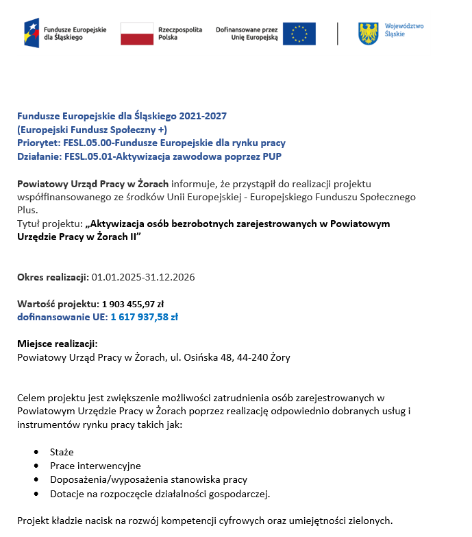 Tekst umieszczony na plakacie:Fundusze Europejskie dla Śląskiego 2021-2027(Europejski Fundusz Społeczny +)Priorytet: FESL.05.00-Fundusze Europejskie dla rynku pracyDziałanie: FESL.05.01-Aktywizacja zawodowa poprzez PUPPowiatowy Urząd Pracy w Żorach informuje, że przystąpił do realizacji projektu współfinansowanego ze środków Unii Europejskiej - Europejskiego Funduszu Społecznego Plus. Tytuł projektu: „Aktywizacja osób bezrobotnych zarejestrowanych w Powiatowym Urzędzie Pracy w Żorach II” Okres realizacji: 01.01.2025-31.12.2026 Wartość projektu: 1 903 455,97 zł dofinansowanie UE: 1 617 937,58 zł Miejsce realizacji: Powiatowy Urząd Pracy w Żorach, ul. Osińska 48, 44-240 Żory Celem projektu jest zwiększenie możliwości zatrudnienia osób zarejestrowanych w Powiatowym Urzędzie Pracy w Żorach poprzez realizację odpowiednio dobranych usług i instrumentów rynku pracy takich jak:•	Staże•	Prace interwencyjne•	Doposażenia/wyposażenia stanowiska pracy•	Dotacje na rozpoczęcie działalności gospodarczej.Projekt kładzie nacisk na rozwój kompetencji cyfrowych oraz umiejętności zielonych.
